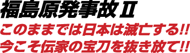 福島原発事故Ⅱこのままでは日本は滅亡する!!今こそ伝家の宝刀を抜き放て!!