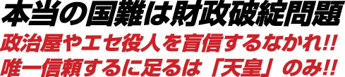 本当の国難は財政破綻問題 政治屋やエセ役人を盲信するなかれ!!唯一信頼するに足るは「天皇」のみ!!