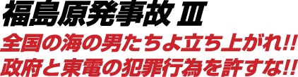 福島原発事故Ⅲ 全国の海の男たちよ立ち上がれ!!政府と東電の犯罪行為を許すな!!