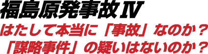 福島原発事故Ⅳ はたして本当に「事故」なのか？「謀略事件」の疑いはないのか？