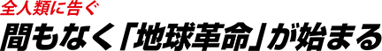 全人類に告ぐ間もなく「地球革命」が始まる