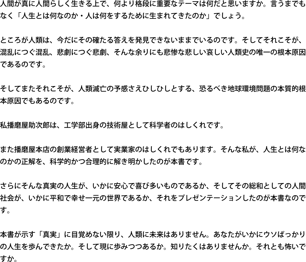 人間が真に人間らしく生きる上で、何より格段に重要なテーマは何だと思いますか。言うまでもなく「人生とは何なのか・人は何をするために生まれてきたのか」でしょう。ところが人類は、今だにその確たる答えを発見できないままでいるのです。そしてそれこそが、混乱につぐ混乱、悲劇につぐ悲劇、そんな余りにも悲惨な悲しい哀しい人類史の唯一の根本原因であるのです。そしてまたそれこそが、人類滅亡の予感さえひしひしとする、恐るべき地球環境問題の本質的根本原因でもあるのです。私播磨屋助次郎は、工学部出身の技術屋として科学者のはしくれです。また播磨屋本店の創業経営者として実業家のはしくれでもあります。そんな私が、人生とは何なのかの正解を、科学的かつ合理的に解き明かしたのが本書です。さらにそんな真実の人生が、いかに安心で喜び多いものであるか、そしてその総和としての人間社会が、いかに平和で幸せ一元の世界であるか、それをプレゼンテーションしたのが本書なのです。本書が示す「真実」に目覚めない限り、人類に未来はありません。あなたがいかにウソばっかりの人生を歩んできたか。そして現に歩みつつあるか。知りたくはありませんか。それとも怖いですか。