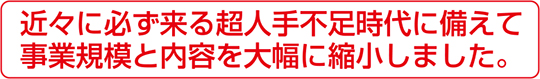 近々に必ず来る超人手不足時代に備えて事業規模と内容を大幅に縮小しました。