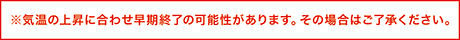 気温の上昇に合わせ早期終了の可能性があります。その場合はご了承ください。